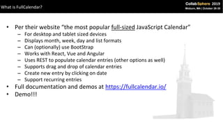 • Per their website “the most popular full-sized JavaScript Calendar”
– For desktop and tablet sized devices
– Displays month, week, day and list formats
– Can (optionally) use BootStrap
– Works with React, Vue and Angular
– Uses REST to populate calendar entries (other options as well)
– Supports drag and drop of calendar entries
– Create new entry by clicking on date
– Support recurring entries
• Full documentation and demos at https://fullcalendar.io/
• Demo!!!
What is FullCalendar?
 