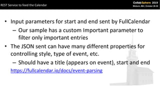 • Input parameters for start and end sent by FullCalendar
– Our sample has a custom Important parameter to
filter only important entries
• The JSON sent can have many different properties for
controlling style, type of event, etc.
– Should have a title (appears on event), start and end
https://fullcalendar.io/docs/event-parsing
REST Service to feed the Calendar
 