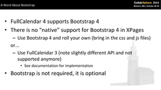 • FullCalendar 4 supports Bootstrap 4
• There is no “native” support for Bootstrap 4 in XPages
– Use Bootstrap 4 and roll your own (bring in the css and js files)
or...
– Use FullCalendar 3 (note slightly different API and not
supported anymore)
• See documentation for implementation
• Bootstrap is not required, it is optional
A Word About Bootstrap
 