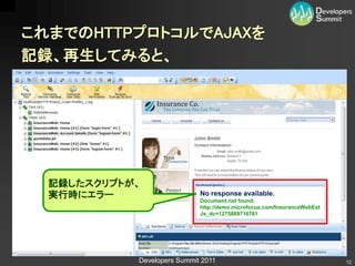 これまでのHTTPプロトコルでAJAXを
記録、再生してみると、




  記録したスクリプトが、
  実行時にエラー                    No response available.
                             Document not found:
                             http://demo.microfocus.com/InsuranceWebExt
                             Js_dc=1275889716761




            Developers Summit 2011                                        12
 
