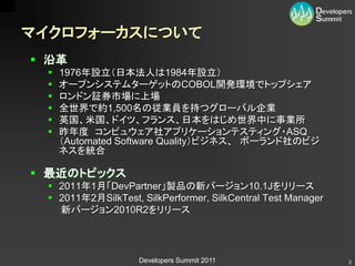 マイクロフォーカスについて
 沿革
    1976年設立（日本法人は1984年設立）
    オープンシステムターゲットのCOBOL開発環境でトップシェア
    ロンドン証券市場に上場
    全世界で約1,500名の従業員を持つグローバル企業
    英国、米国、ドイツ、フランス、日本をはじめ世界中に事業所
    昨年度 コンピュウェア社アプリケーションテスティング・ASQ
     （Automated Software Quality）ビジネス、 ボーランド社のビジ
     ネスを統合

 最近のトピックス
  2011年1月「DevPartner」製品の新バージョン10.1Jをリリース
  2011年2月SilkTest, SilkPerformer, SilkCentral Test Manager
   新バージョン2010R2をリリース




                    Developers Summit 2011                    2
 