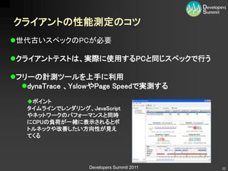 クライアントの性能測定のコツ
世代古いスペックのPCが必要

クライアントテストは、実際に使用するPCと同じスペックで行う

フリーの計測ツールを上手に利用
  dynaTrace 、YslowやPage Speedで実測する
   ポイント
   タイムラインでレンダリング、JavaScript
   やネットワークのパフォーマンスと同時
   にCPUの負荷が一緒に表示されるとボ
   トルネックや改善したい方向性が見え
   てくる




                  Developers Summit 2011   22
 