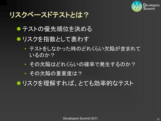 リスクベースドテストとは？
  テストの優先順位を決める
  リスクを指数として表わす
  • テストをしなかった時のどれくらい欠陥が含まれて
    いるのか？
  • その欠陥はどれくらいの確率で発生するのか？
  • その欠陥の重要度は？
  リスクを理解すれば、とても効率的なテスト




          Developers Summit 2011   32
 
