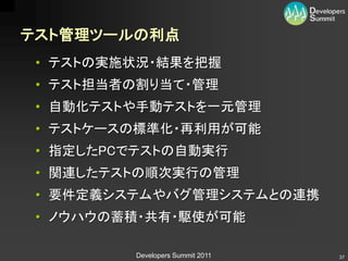 テスト管理ツールの利点
 • テストの実施状況・結果を把握
 • テスト担当者の割り当て・管理
 • 自動化テストや手動テストを一元管理
 • テストケースの標準化・再利用が可能
 • 指定したPCでテストの自動実行
 • 関連したテストの順次実行の管理
 • 要件定義システムやバグ管理システムとの連携
 • ノウハウの蓄積・共有・駆使が可能

         Developers Summit 2011   37
 