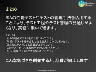まとめ

RIAの性能テストやテストの管理手法を活用する
ことにより、テスト工程やテスト管理の見通しがよ
くなり、実務に集中できます。
それにより、
「どんな観点でテストをすればいいのか？」
「単純にテストを組み合わせたら膨大になってしまった！」
「どんなにテストしても品質が上がらない！」
「このテストケースは再利用できないだろうか？」
「もっと簡単にテストができないだろうか？」


こんな気づきを創発すると、品質が向上します！

             Developers Summit 2011   41
 
