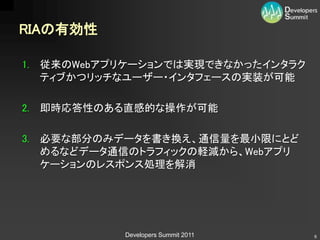RIAの有効性

1. 従来のWebアプリケーションでは実現できなかったインタラク
   ティブかつリッチなユーザー・インタフェースの実装が可能

2. 即時応答性のある直感的な操作が可能

3. 必要な部分のみデータを書き換え、通信量を最小限にとど
   めるなどデータ通信のトラフィックの軽減から、Webアプリ
   ケーションのレスポンス処理を解消




           Developers Summit 2011   6
 