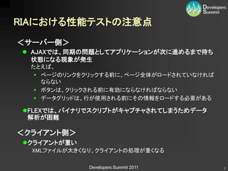 RIAにおける性能テストの注意点
＜サーバー側＞
  AJAXでは、同期の問題としてアプリケーションが次に進めるまで待ち
   状態になる現象が発生
  たとえば、
    ページのリンクをクリックする前に、ページ全体がロードされていなければ
     ならない
    ボタンは、クリックされる前に有効にならなければならない
    データグリッドは、行が使用される前にその情報をロードする必要がある

 FLEXでは、バイナリでスクリプトがキャプチャされてしまうためデータ
  解析が困難

＜クライアント側＞
 クライアントが重い
  XMLファイルが大きくなり、クライアントの処理が重くなる

              Developers Summit 2011      7
 