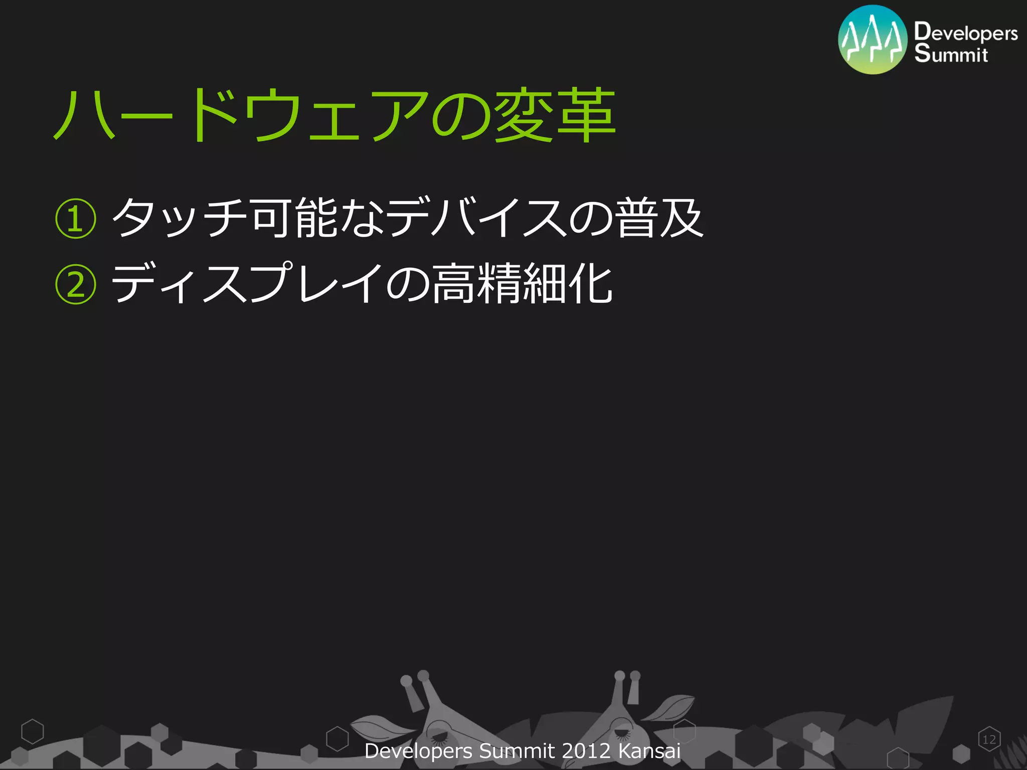 ハードウェアの変革
① タッチ可能なデバイスの普及
② ディスプレイの高精細化




                                       12
       Developers Summit 2012 Kansai
 