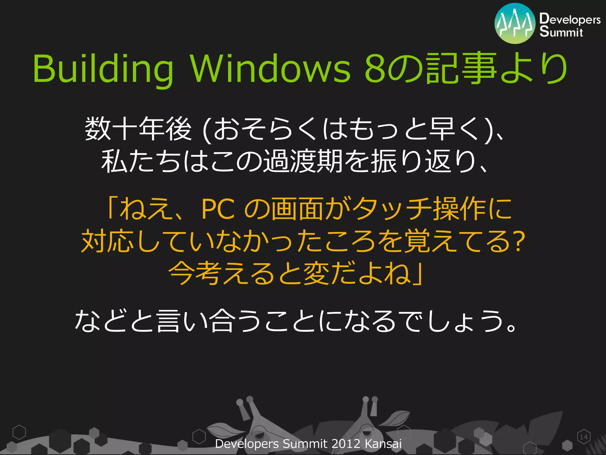 Building Windows 8の記事より
  数十年後 (おそらくはもっと早く)、
   私たちはこの過渡期を振り返り、
  「ねえ、PC の画面がタッチ操作に
  対応していなかったころを覚えてる?
     今考えると変だよね」
 などと言い合うことになるでしょう。



                                       14
       Developers Summit 2012 Kansai
 