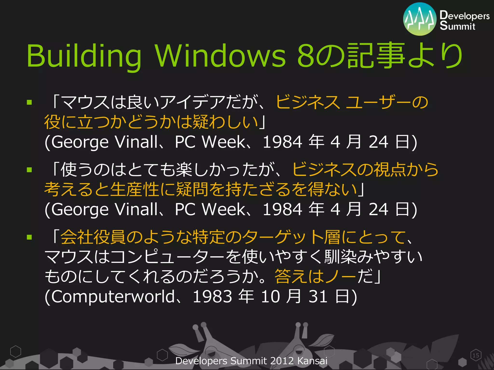 Building Windows 8の記事より
 「マウスは良いアイデアだが、ビジネス ユーザーの
  役に立つかどうかは疑わしい」
  (George Vinall、PC Week、1984 年 4 月 24 日)
 「使うのはとても楽しかったが、ビジネスの視点から
  考えると生産性に疑問を持たざるを得ない」
  (George Vinall、PC Week、1984 年 4 月 24 日)
 「会社役員のような特定のターゲット層にとって、
  マウスはコンピューターを使いやすく馴染みやすい
  ものにしてくれるのだろうか。答えはノーだ」
  (Computerworld、1983 年 10 月 31 日)


                                               15
               Developers Summit 2012 Kansai
 