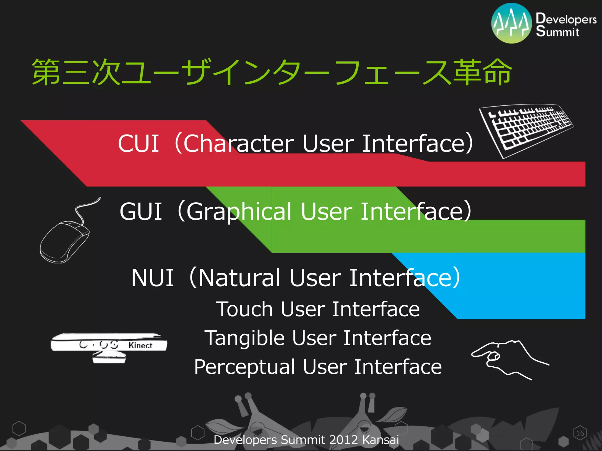 第三次ユーザインターフェース革命

  CUI（Character User Interface）

  GUI（Graphical User Interface）

   NUI（Natural User Interface）
         Touch User Interface
        Tangible User Interface
       Perceptual User Interface


                                         16
         Developers Summit 2012 Kansai
 