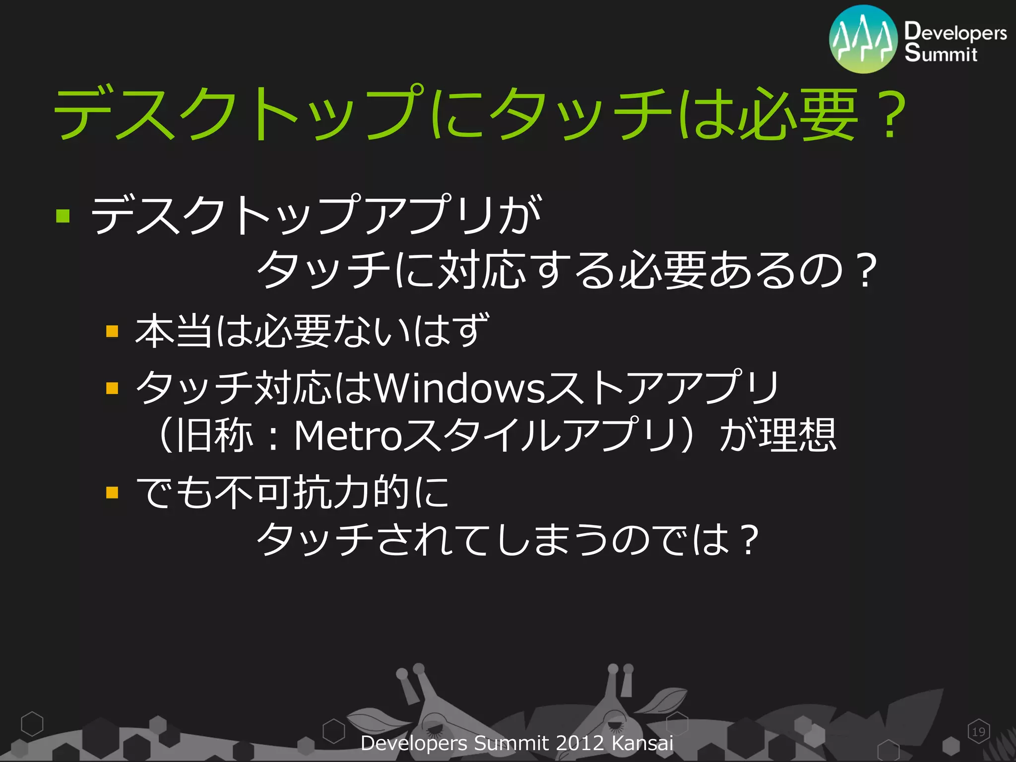 デスクトップにタッチは必要？
 デスクトップアプリが
      タッチに対応する必要あるの？
  本当は必要ないはず
  タッチ対応はWindowsストアアプリ
   （旧称：Metroスタイルアプリ）が理想
  でも不可抗力的に
      タッチされてしまうのでは？



                                        19
        Developers Summit 2012 Kansai
 