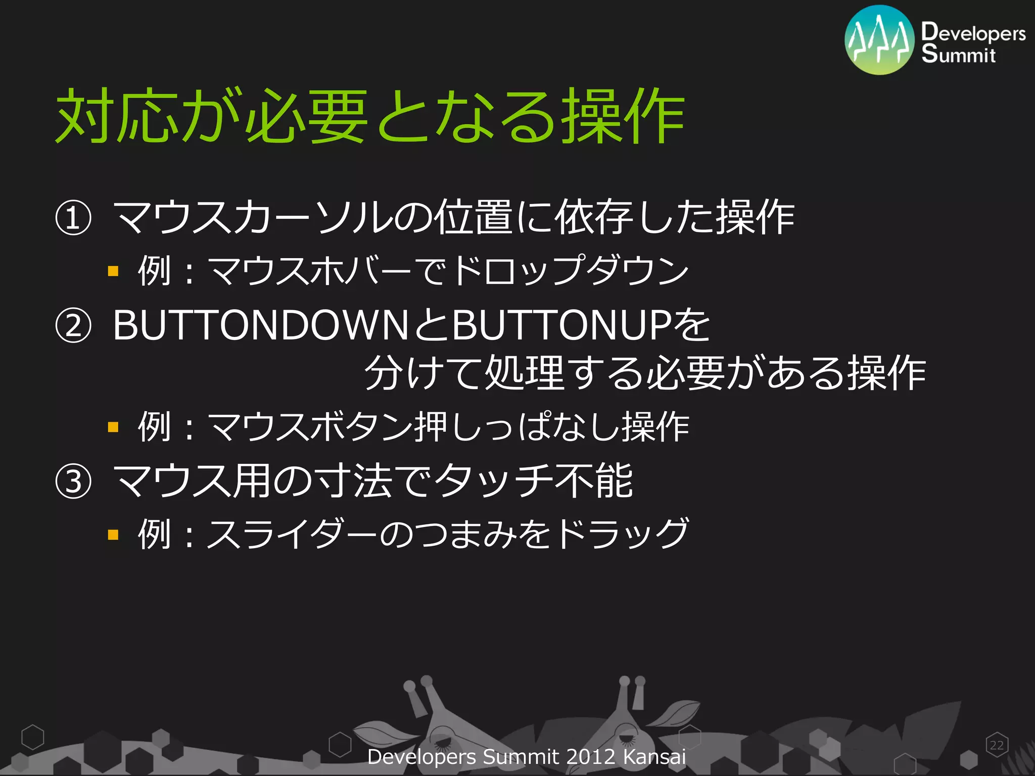 対応が必要となる操作
① マウスカーソルの位置に依存した操作
  例：マウスホバーでドロップダウン
② BUTTONDOWNとBUTTONUPを
           分けて処理する必要がある操作
  例：マウスボタン押しっぱなし操作
③ マウス用の寸法でタッチ不能
  例：スライダーのつまみをドラッグ




                                         22
         Developers Summit 2012 Kansai
 