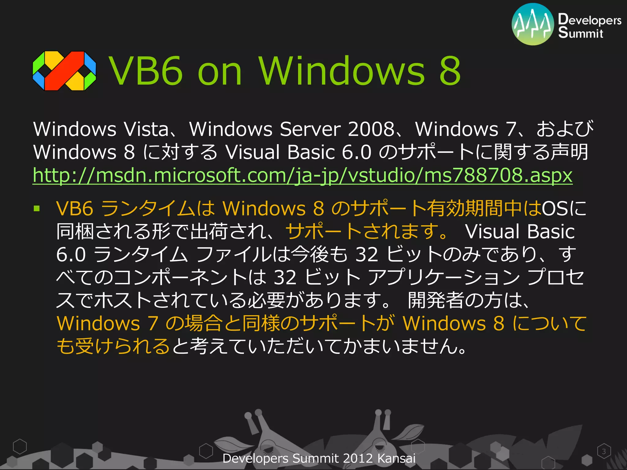 VB6 on Windows 8
Windows Vista、Windows Server 2008、Windows 7、および
Windows 8 に対する Visual Basic 6.0 のサポートに関する声明
http://msdn.microsoft.com/ja-jp/vstudio/ms788708.aspx
 VB6 ランタイムは Windows 8 のサポート有効期間中はOSに
  同梱される形で出荷され、サポートされます。 Visual Basic
  6.0 ランタイム ファイルは今後も 32 ビットのみであり、す
  べてのコンポーネントは 32 ビット アプリケーション プロセ
  スでホストされている必要があります。 開発者の方は、
  Windows 7 の場合と同様のサポートが Windows 8 について
  も受けられると考えていただいてかまいません。




                                                        3
                 Developers Summit 2012 Kansai
 