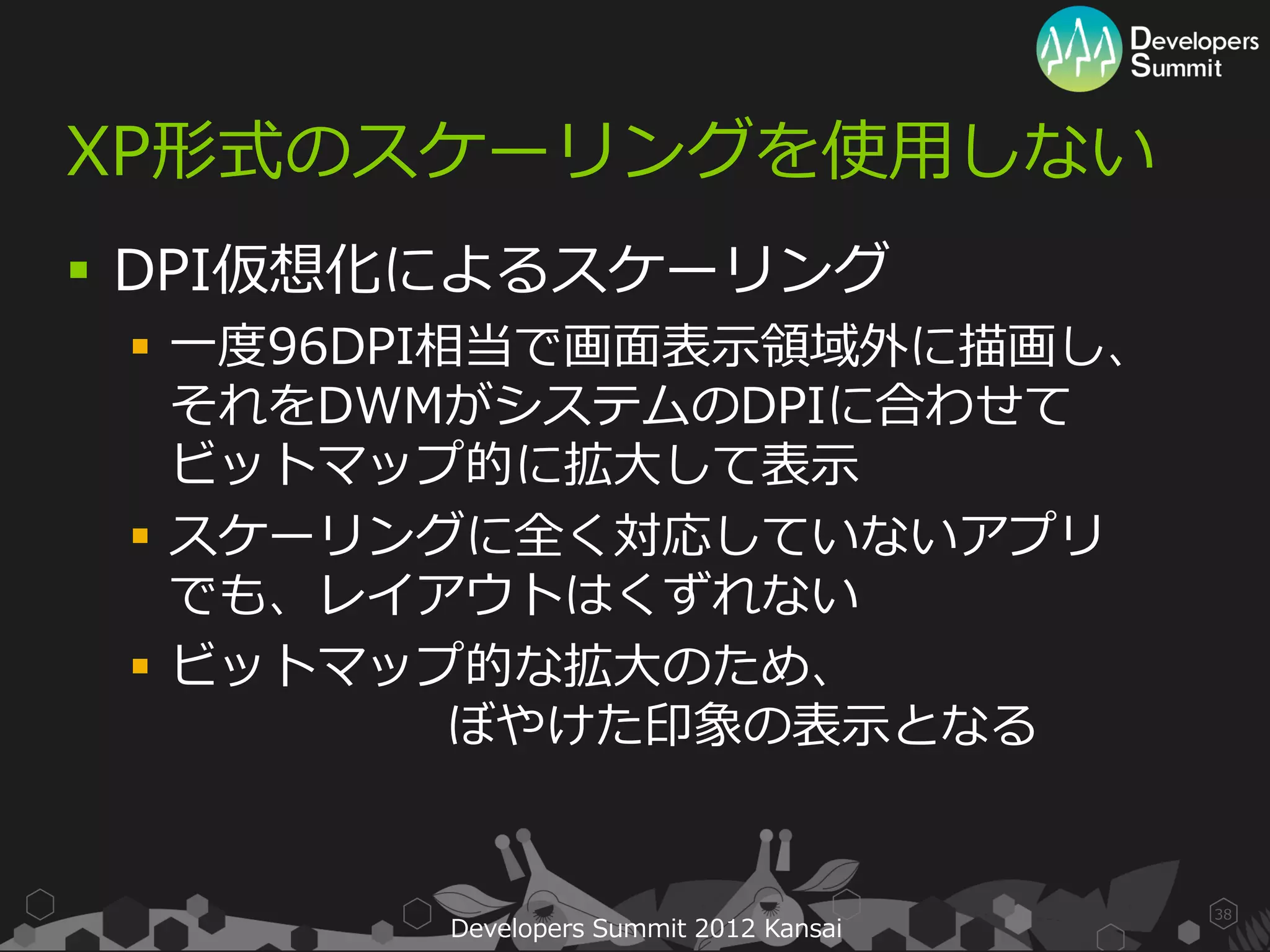 XP形式のスケーリングを使用しない
 DPI仮想化によるスケーリング
  一度96DPI相当で画面表示領域外に描画し、
   それをDWMがシステムのDPIに合わせて
   ビットマップ的に拡大して表示
  スケーリングに全く対応していないアプリ
   でも、レイアウトはくずれない
  ビットマップ的な拡大のため、
           ぼやけた印象の表示となる


                                        38
        Developers Summit 2012 Kansai
 