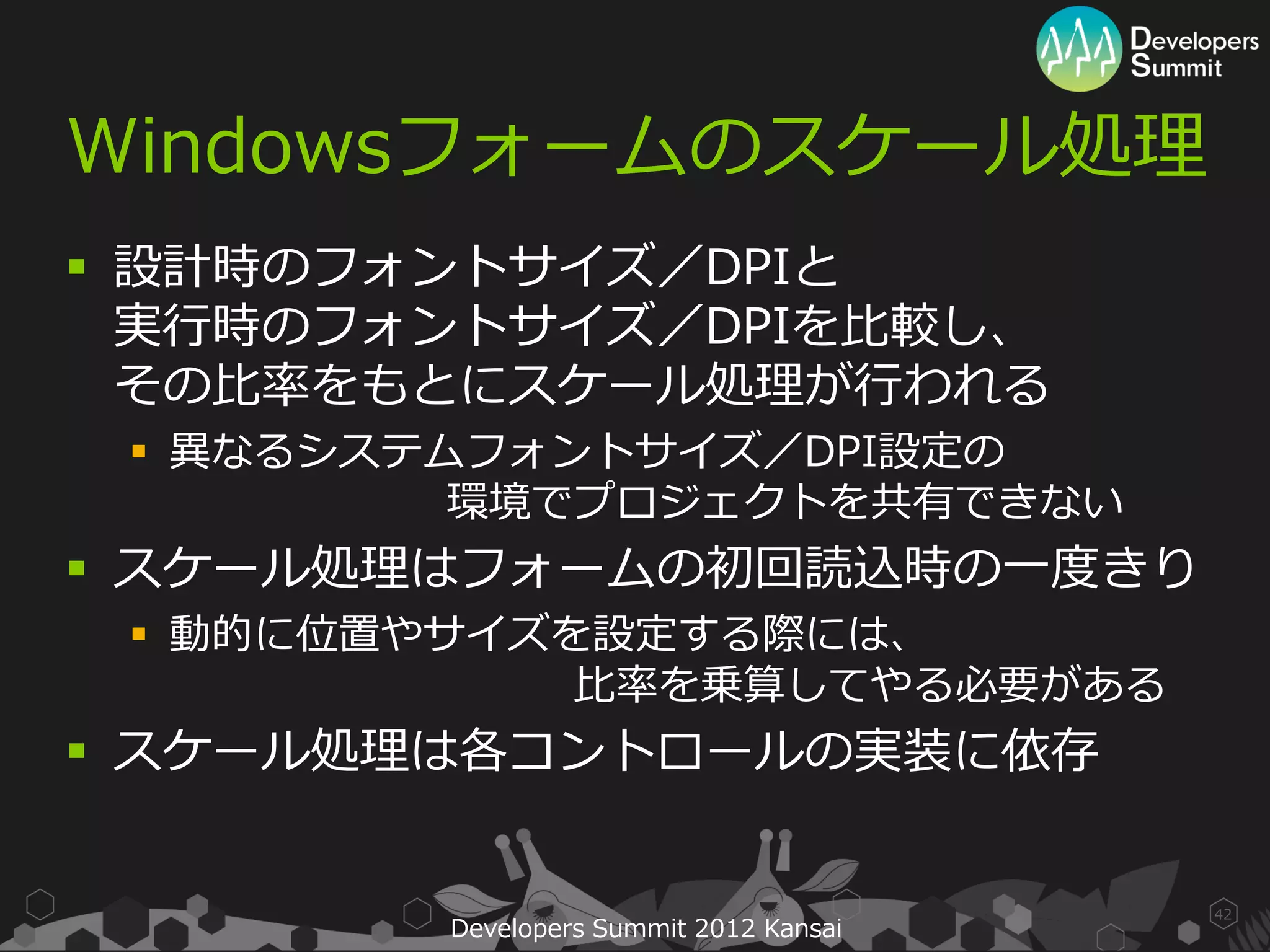 Windowsフォームのスケール処理
 設計時のフォントサイズ／DPIと
  実行時のフォントサイズ／DPIを比較し、
  その比率をもとにスケール処理が行われる
  異なるシステムフォントサイズ／DPI設定の
          環境でプロジェクトを共有できない
 スケール処理はフォームの初回読込時の一度きり
  動的に位置やサイズを設定する際には、
             比率を乗算してやる必要がある
 スケール処理は各コントロールの実装に依存


                                         42
         Developers Summit 2012 Kansai
 