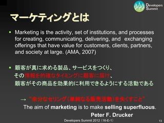 マーケティングとは
 Marketing is the activity, set of institutions, and processes
  for creating, communicating, delivering, and exchanging
  offerings that have value for customers, clients, partners,
  and society at large. (AMA, 2007)

 顧客が真に求める製品、サービスをつくり、
  その情報を的確なタイミングに顧客に届け、
  顧客がその商品を効果的に利用できるようにする活動である

     → “余分なセリング（単純なる販売活動）を失くすこと”
      The aim of marketing is to make selling superfluous.
                                 Peter F. Drucker
                        Developers Summit 2012 （16-E-1）           13
 