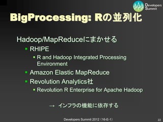 BigProcessing: Rの並列化

 Hadoop/MapReduceにまかせる
   RHIPE
     R and Hadoop Integrated Processing
      Environment
   Amazon Elastic MapReduce
   Revolution Analytics社
     Revolution R Enterprise for Apache Hadoop

            → インフラの機能に依存する

                Developers Summit 2012 （16-E-1）   22
 