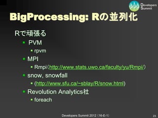 BigProcessing: Rの並列化
Rで頑張る
   PVM
     rpvm
   MPI
     Rmpi（http://www.stats.uwo.ca/faculty/yu/Rmpi/）
   snow, snowfall
     (http://www.sfu.ca/~sblay/R/snow.html)
   Revolution Analytics社
     foreach

                 Developers Summit 2012 （16-E-1）       23
 