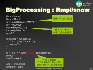BigProcessing : Rmpi/snow
library("snow")
library(“Rmpi”)                                    計算クラスタの生成
cl <- makeCluster(4,"MPI")
n <- 10000000
clusterExport(cl,"n")
k <- seq(0.0,n,1.0)                                 計算ノード間で
pi <-0.0                                           共有の変数を指定

rectangle <- function(X){
    Y <- 1.0 / (n * n + X * X)
    return(Y)
}

pi <- 4.0 * n * sum(parSapply(cl,k,rectangle))
print(pi)
stopCluster(cl)
                                     ベクトル要素に
                                  クラスタ内の計算ノードを
end <- proc.time()               並列に使い同じ処理を実施
print(end - start)
                                 Developers Summit 2012 （16-E-1）   26
 