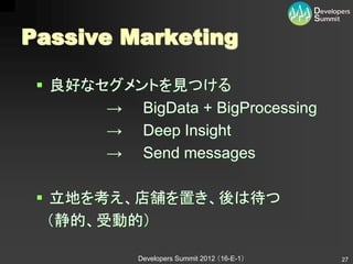Passive Marketing

  良好なセグメントを見つける
       → BigData + BigProcessing
       → Deep Insight
       → Send messages

  立地を考え、店舗を置き、後は待つ
   （静的、受動的）

            Developers Summit 2012 （16-E-1）   27
 