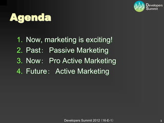 Agenda

1.   Now, marketing is exciting!
2.   Past： Passive Marketing
3.   Now： Pro Active Marketing
4.   Future： Active Marketing




                Developers Summit 2012 （16-E-1）   3
 