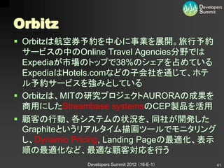 Orbitz
 Orbitzは航空券予約を中心に事業を展開。旅行予約
  サービスの中のOnline Travel Agencies分野では
  Expediaが市場のトップで38%のシェアを占めている
  ExpediaはHotels.comなどの子会社を通じて、ホテ
  ル予約サービスを強みとしている
 Orbitzは、MITの研究プロジェクトAURORAの成果を
  商用にしたStreambase systemsのCEP製品を活用
 顧客の行動、各システムの状況を、同社が開発した
  Graphiteというリアルタイム描画ツールでモニタリング
  し、Dynamic Pricing, Landing Pageの最適化、表示
  順の最適化など、最適な顧客対応を行う
              Developers Summit 2012 （16-E-1）   41
 