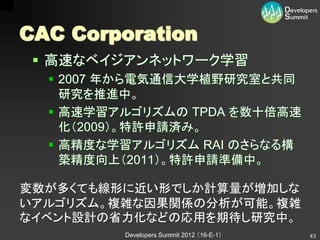 CAC Corporation
  高速なベイジアンネットワーク学習
   2007 年から電気通信大学植野研究室と共同
    研究を推進中。
   高速学習アルゴリズムの TPDA を数十倍高速
    化（2009）。特許申請済み。
   高精度な学習アルゴリズム RAI のさらなる構
    築精度向上（2011）。特許申請準備中。

変数が多くても線形に近い形でしか計算量が増加しな
いアルゴリズム。複雑な因果関係の分析が可能。複雑
なイベント設計の省力化などの応用を期待し研究中。
         Developers Summit 2012 （16-E-1）   43
 