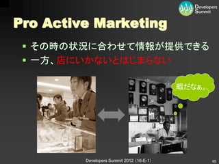Pro Active Marketing
  その時の状況に合わせて情報が提供できる
  一方、店にいかないとはじまらない

                                           暇だなぁ。




         Developers Summit 2012 （16-E-1）           45
 