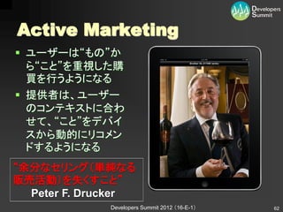 Active Marketing
 ユーザーは“もの”か
  ら“こと”を重視した購
  買を行うようになる
 提供者は、ユーザー
  のコンテキストに合わ
  せて、“こと”をデバイ
  スから動的にリコメン
  ドするようになる
“余分なセリング（単純なる
販売活動）を失くすこと”
  Peter F. Drucker
              Developers Summit 2012 （16-E-1）   62
 