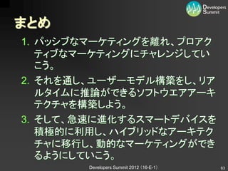 まとめ
1. パッシブなマーケティングを離れ、プロアク
   ティブなマーケティングにチャレンジしてい
   こう。
2. それを通し、ユーザーモデル構築をし、リア
   ルタイムに推論ができるソフトウエアアーキ
   テクチャを構築しよう。
3. そして、急速に進化するスマートデバイスを
   積極的に利用し、ハイブリッドなアーキテク
   チャに移行し、動的なマーケティングができ
   るようにしていこう。
        Developers Summit 2012 （16-E-1）   63
 