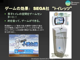 ゲームの効果： SEGA社 “トイレッツ”
 男子トイレの空間をゲームセン                                     軽量化に成功！
                                                     （3kg以下でないとタイ
                                                     ル面につけられない）
  ターに！
 的を狙って、ゲームができる。
居酒屋チェーン「養老乃瀧」を展開する養老乃瀧は，
セガが開発した電子POP「トイレッツ」の先行導入を，
グループチェーン40店舗で開始すると発表した（2011
年10月19日）。

                                                音センサー
                                                （流す音との区別が難しい）




                                            開発の涙ぐましい努力が…..。
                                            （製作者は国内の男子小便器の形
                                            状をすべて覚えてしまったそうな。）
                  Developers Summit 2012 （16-E-1）
 