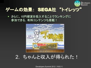 ゲームの効果： SEGA社 “トイレッツ”
 さらに、10円硬貨を投入することでランキングに
  参加できる，有料コンテンツも搭載！




   2. ちゃんと収入が得られた！
           Developers Summit 2012 （16-E-1）
 