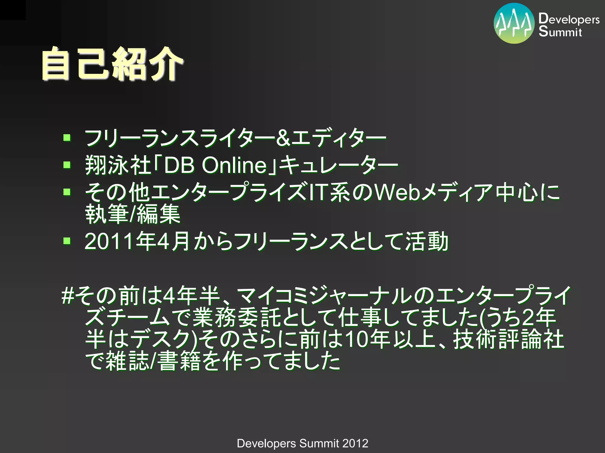 自己紹介
 フリーランスライター&エディター
 翔泳社「DB Online」キュレーター
 その他エンタープライズIT系のWebメディア中心に
  執筆/編集
 2011年4月からフリーランスとして活動

#その前は4年半、マイコミジャーナルのエンタープライ
 ズチームで業務委託として仕事してました(うち2年
 半はデスク)そのさらに前は10年以上、技術評論社
 で雑誌/書籍を作ってました


         Developers Summit 2012
 