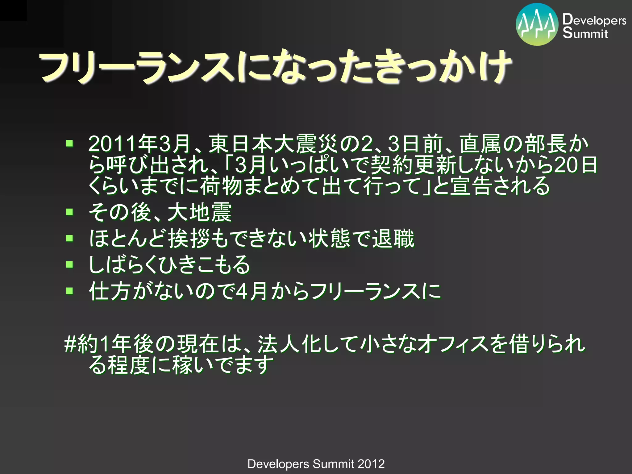 フリーランスになったきっかけ
 2011年3月、東日本大震災の2、3日前、直属の部長か
  ら呼び出され、「3月いっぱいで契約更新しないから20日
  くらいまでに荷物まとめて出て行って」と宣告される
 その後、大地震
 ほとんど挨拶もできない状態で退職
 しばらくひきこもる
 仕方がないので4月からフリーランスに

#約1年後の現在は、法人化して小さなオフィスを借りられ
  る程度に稼いでます



         Developers Summit 2012
 