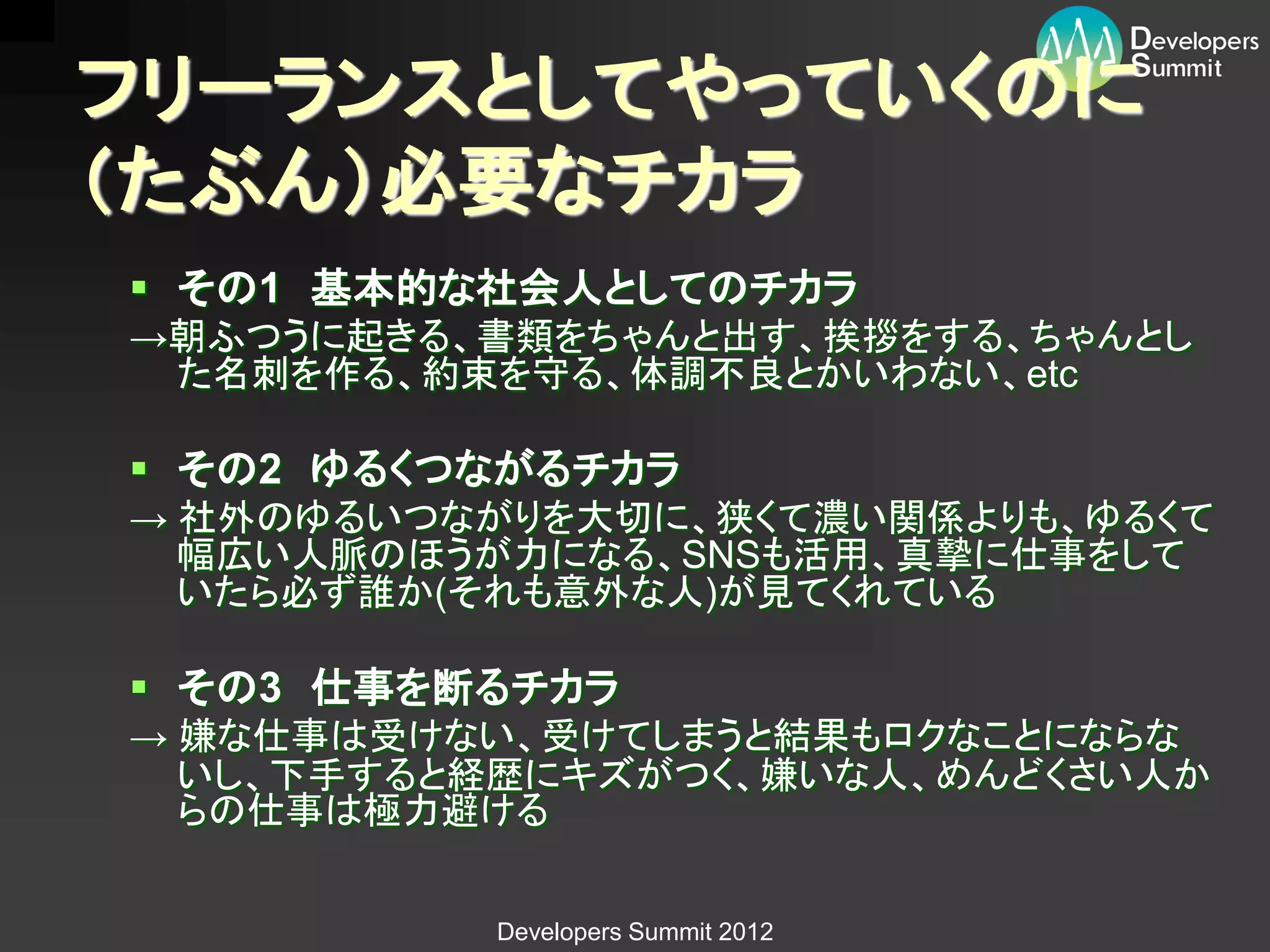 フリーランスとしてやっていくのに
（たぶん）必要なチカラ
 その1 基本的な社会人としてのチカラ
→朝ふつうに起きる、書類をちゃんと出す、挨拶をする、ちゃんとし
 た名刺を作る、約束を守る、体調不良とかいわない、etc

 その2 ゆるくつながるチカラ
→ 社外のゆるいつながりを大切に、狭くて濃い関係よりも、ゆるくて
  幅広い人脈のほうが力になる、SNSも活用、真摯に仕事をして
  いたら必ず誰か(それも意外な人)が見てくれている

 その3 仕事を断るチカラ
→ 嫌な仕事は受けない、受けてしまうと結果もロクなことにならな
  いし、下手すると経歴にキズがつく、嫌いな人、めんどくさい人か
  らの仕事は極力避ける


          Developers Summit 2012
 