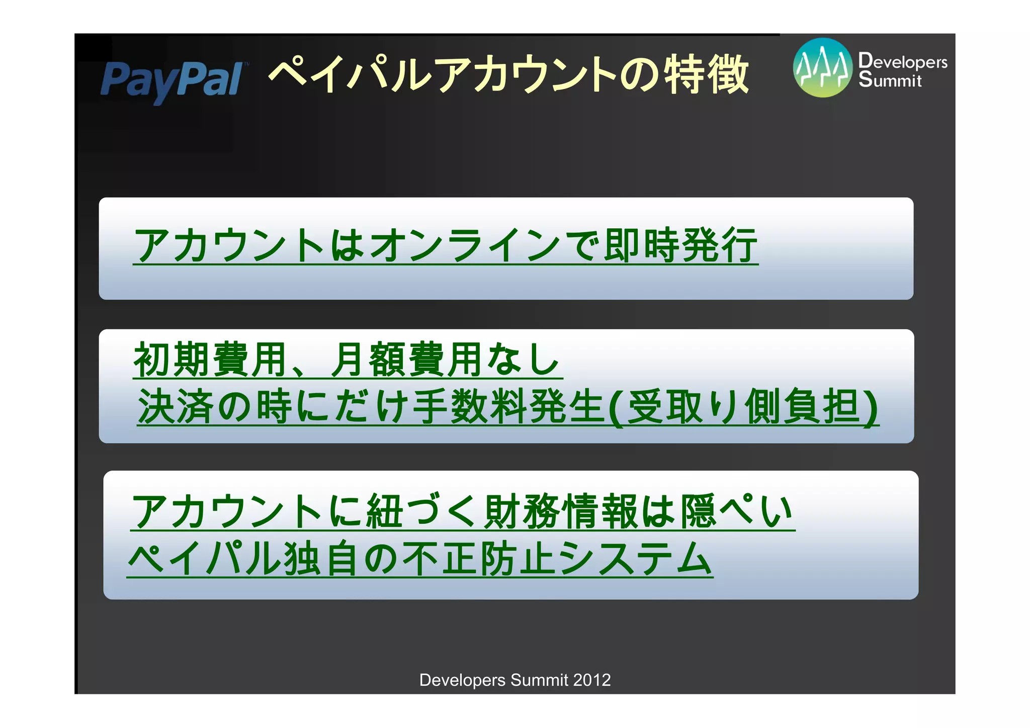 ペイパルアカウントの特徴


アカウントはオンラインで即時発行

初期費用、月額費用なし
決済の時にだけ手数料発生(受取り側負担)

アカウントに紐づく財務情報は隠ぺい
ペイパル独自の不正防止システム

       Developers Summit 2012
 