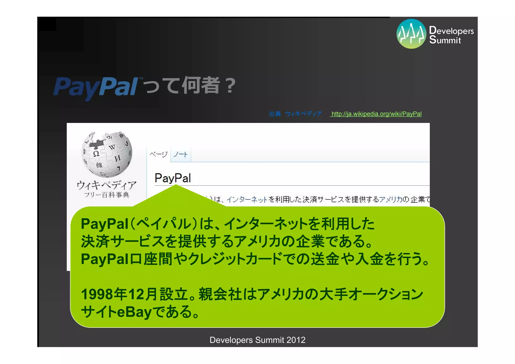 って何者？
                       出典 ウィキペディア   http://ja.wikipedia.org/wiki/PayPal




PayPal（ペイパル）は、インターネットを利用した
決済サービスを提供するアメリカの企業である。
PayPal口座間やクレジットカードでの送金や入金を行う。

1998年12月設立。親会社はアメリカの大手オークション
サイトeBayである。
          Developers Summit 2012
 