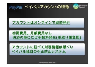 ペイパルアカウントの特徴


アカウントはオンラインで即時発行

初期費用、月額費用なし
決済の時にだけ手数料発生(受取り側負担)

アカウントに紐づく財務情報は隠ぺい
ペイパル独自の不正防止システム

       Developers Summit 2012
 