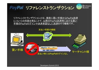 リファレンストランザクション

リファレンストランザクションとは、事前に買い手様からPayPal決済
についての同意を得ることで、以降のPayPal決済時における買い
手様のPayPalログインや決済承認なしに決済を行う機能です。

             支払い同意の締結




買い手様
                                       マーチャント様
            支払い時にはPayPalログインなし




              Developers Summit 2012
 