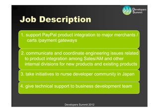 Job Description
1. support PayPal product integration to major merchants /
    carts /payment gateways

2. communicate and coordinate engineering issues related
  to product integration among Sales/AM and other
  internal divisions for new products and existing products

3. take initiatives to nurse developer community in Japan

4. give technical support to business development team


                      Developers Summit 2012
 