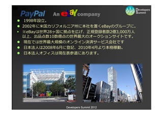 An          company
 1998年設⽴。
2002年に⽶国カリフォルニア州に本社を置くeBayのグループに。
※eBayは世界28ヶ国に拠点を広げ、正規登録者数2億3,000万⼈
以上、出品点数10数億点の世界最⼤のオークションサイトです。
 現在では世界最⼤規模のオンライン決済サービス会社です
 ⽇本法⼈は2008年6⽉に登記、2010年4⽉より本格稼動。
 ⽇本法⼈オフィスは現在表参道にあります。




              Developers Summit 2012
 
