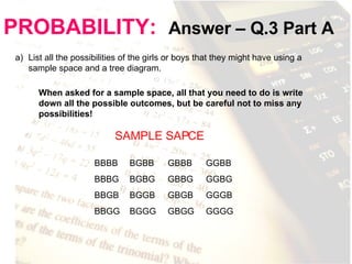PROBABILITY:   Answer – Q.3 Part A List all the possibilities of the girls or boys that they might have using a sample space and a tree diagram. When asked for a sample space, all that you need to do is write down all the possible outcomes, but be careful not to miss any possibilities!  SAMPLE SAPCE BBBB BBBG BBGB BBGG BGBB BGBG BGGB BGGG GBBB GBBG GBGB GBGG GGBB GGBG GGGB GGGG 