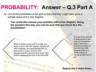 PROBABILITY:   Answer – Q.3 Part A List all the possibilities of the girls or boys that they might have using a sample space and a tree diagram. You could also answer your question with a tree diagram. Doing the question this way, you can be sure that you found ALL the possibilities! Since a mother giving birth to a baby is a 50/50 chance, the tree diagram will start off with 2 braches, one representing 50% of giving birth to a boy, and the other representing 50% giving birth to a girl. This branch represents the sex of the first child.  The sex of the second is determined by the next set of branches. Again, there are 2 branches coming out from the first child because there is a 50/50 chance of having another boy or girl.  Repeat this 2 more times... 