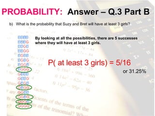 PROBABILITY:   Answer – Q.3 Part B b)  What is the probability that Suzy and Bret will have at least 3 girls? By looking at all the possibilities, there are 5 successes where they will have at least 3 girls.  P( at least 3 girls) = 5/16   or 31.25% 