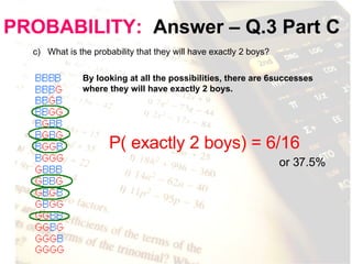 PROBABILITY:   Answer – Q.3 Part C c)  What is the probability that they will have exactly 2 boys? By looking at all the possibilities, there are 6successes where they will have exactly 2 boys.  P( exactly 2 boys) = 6/16 or 37.5% 