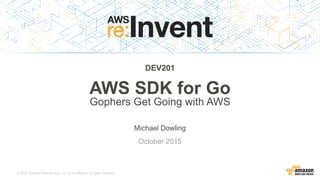 © 2015, Amazon Web Services, Inc. or its Affiliates. All rights reserved.
Michael Dowling
October 2015
DEV201
AWS SDK for Go
Gophers Get Going with AWS
 