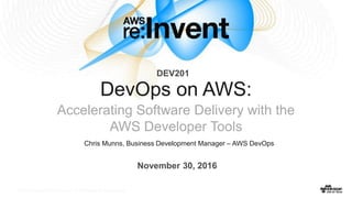 © 2016, Amazon Web Services, Inc. or its Affiliates. All rights reserved.© 2016, Amazon Web Services, Inc. or its Affiliates. All rights reserved.
Chris Munns, Business Development Manager – AWS DevOps
DevOps on AWS:
Accelerating Software Delivery with the
AWS Developer Tools
November 30, 2016
DEV201
 