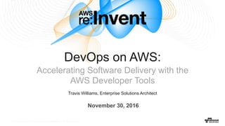 © 2016, Amazon Web Services, Inc. or its Affiliates. All rights reserved.© 2016, Amazon Web Services, Inc. or its Affiliates. All rights reserved.
Travis Williams, Enterprise Solutions Architect
DevOps on AWS:
Accelerating Software Delivery with the
AWS Developer Tools
November 30, 2016
 