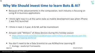 WithumSmith+Brown, PC | BE IN A POSITION OF STRENGTH
10
SM
@pgbhoyar #SharePointFestDC
Why We Should invest time to learn Bots & AI?
▪ Because of the advancements in the computation, tech industry is focusing on
using AI in business applications
▪ I think right now it is at the same state as mobile development was when iPhone
1 was first launched
▪ I think in next 2-3 year, AI & ML will be mainstream
▪ Amazon sold “Millions” of Alexa devices during this holiday season
• https://techcrunch.com/2017/11/28/amazon-sold-millions-of-alexa-devices-over-the-
holiday-shopping-weekend/
▪ You don’t need to be a Data Scientist to use AI/Machine Learning ☺
• Analogy : JavaScript Frameworks
10
 